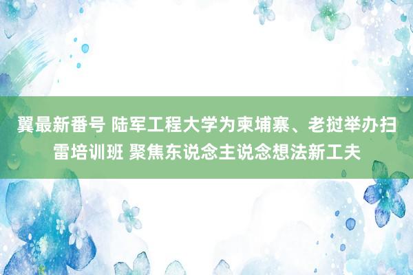 翼最新番号 陆军工程大学为柬埔寨、老挝举办扫雷培训班 聚焦东说念主说念想法新工夫