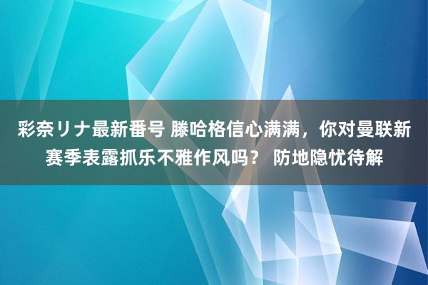 彩奈リナ最新番号 滕哈格信心满满，你对曼联新赛季表露抓乐不雅作风吗？ 防地隐忧待解