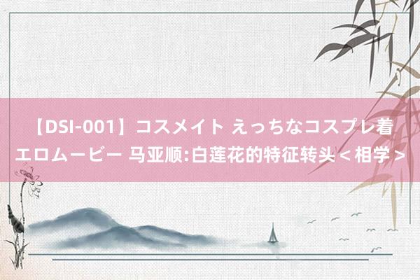 【DSI-001】コスメイト えっちなコスプレ着エロムービー 马亚顺:白莲花的特征转头＜相学＞