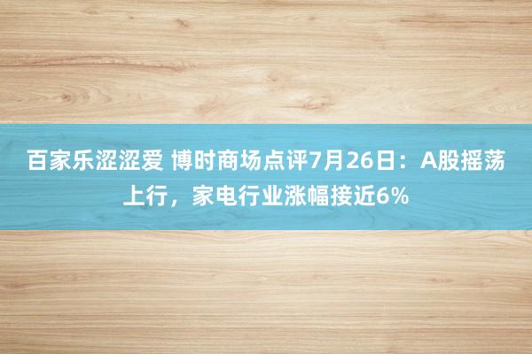 百家乐涩涩爱 博时商场点评7月26日：A股摇荡上行，家电行业涨幅接近6%