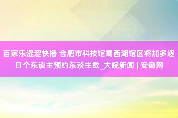 百家乐涩涩快播 合肥市科技馆蜀西湖馆区将加多逐日个东谈主预约东谈主数_大皖新闻 | 安徽网