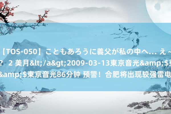 【TOS-050】こともあろうに義父が私の中へ… え～中出しなのぉ～！？ 2 美月</a>2009-03-13東京音光&$東京音光86分钟 预警！合肥将出现较强雷电_大皖新闻 | 安徽网