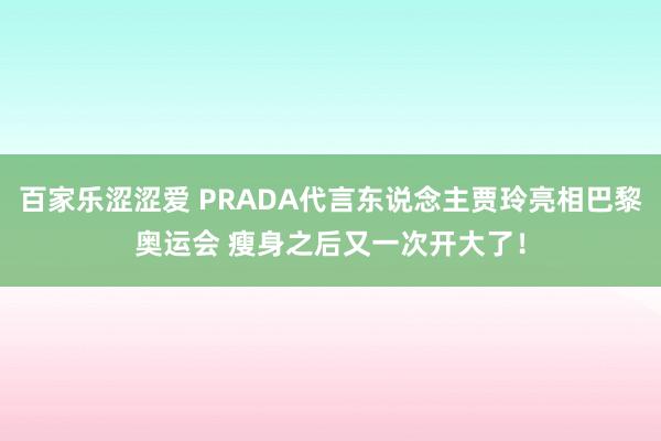 百家乐涩涩爱 PRADA代言东说念主贾玲亮相巴黎奥运会 瘦身之后又一次开大了！