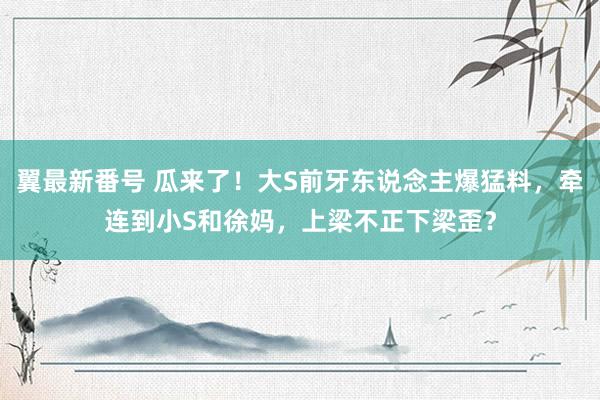 翼最新番号 瓜来了！大S前牙东说念主爆猛料，牵连到小S和徐妈，上梁不正下梁歪？