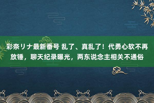 彩奈リナ最新番号 乱了、真乱了！代勇心软不再放锤，聊天纪录曝光，两东说念主相关不通俗