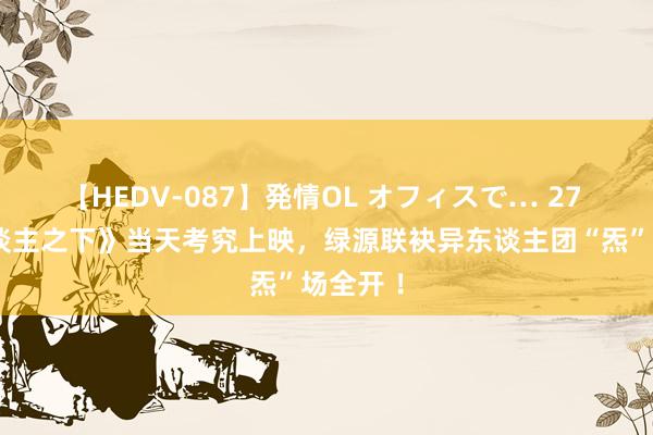 【HEDV-087】発情OL オフィスで… 27 《异东谈主之下》当天考究上映，绿源联袂异东谈主团“炁”场全开 ！