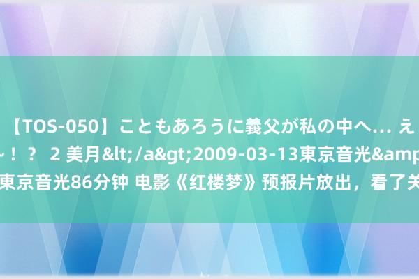 【TOS-050】こともあろうに義父が私の中へ… え～中出しなのぉ～！？ 2 美月</a>2009-03-13東京音光&$東京音光86分钟 电影《红楼梦》预报片放出，看了关晓彤饰演的贾元春，一吐为快