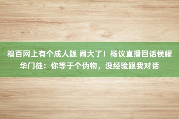 糗百网上有个成人版 闹大了！杨议直播回话侯耀华门徒：你等于个伪物，没经验跟我对话