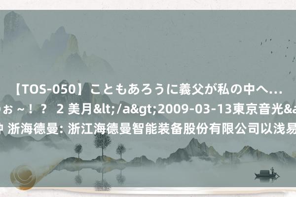 【TOS-050】こともあろうに義父が私の中へ… え～中出しなのぉ～！？ 2 美月</a>2009-03-13東京音光&$東京音光86分钟 浙海德曼: 浙江海德曼智能装备股份有限公司以浅易表率向特定对象刊行股票召募资金使用的可行性分析报告（三次立异稿）本色提要