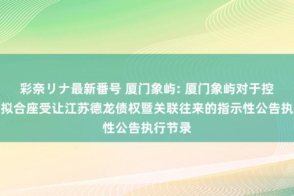 彩奈リナ最新番号 厦门象屿: 厦门象屿对于控股股东拟合座受让江苏德龙债权暨关联往来的指示性公告执行节录