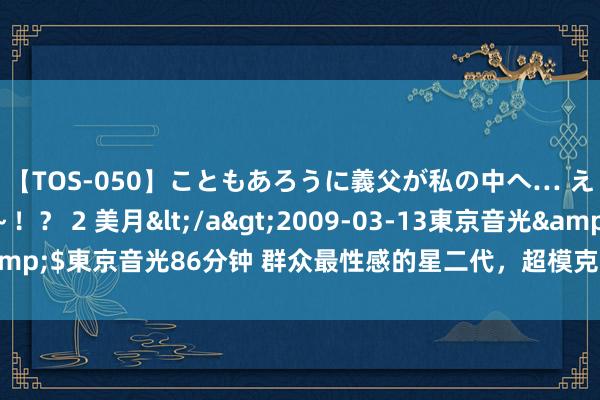 【TOS-050】こともあろうに義父が私の中へ… え～中出しなのぉ～！？ 2 美月</a>2009-03-13東京音光&$東京音光86分钟 群众最性感的星二代，超模克劳馥的女儿——凯雅·格柏