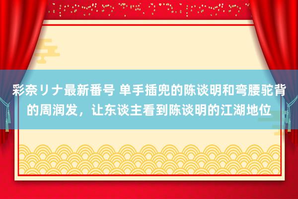 彩奈リナ最新番号 单手插兜的陈谈明和弯腰驼背的周润发，让东谈主看到陈谈明的江湖地位