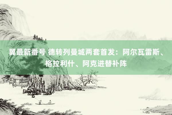 翼最新番号 德转列曼城两套首发：阿尔瓦雷斯、格拉利什、阿克进替补阵