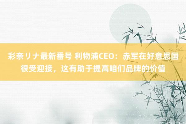 彩奈リナ最新番号 利物浦CEO：赤军在好意思国很受迎接，这有助于提高咱们品牌的价值