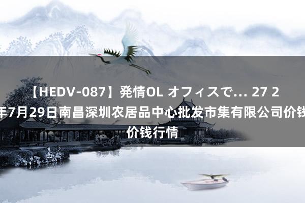 【HEDV-087】発情OL オフィスで… 27 2024年7月29日南昌深圳农居品中心批发市集有限公司价钱行情