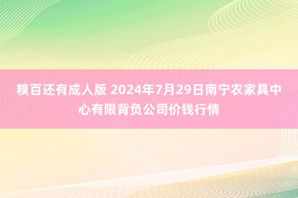 糗百还有成人版 2024年7月29日南宁农家具中心有限背负公司价钱行情