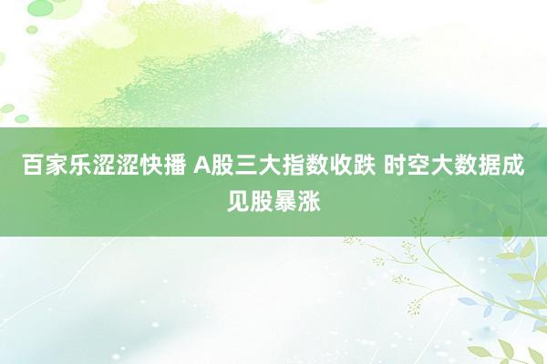 百家乐涩涩快播 A股三大指数收跌 时空大数据成见股暴涨