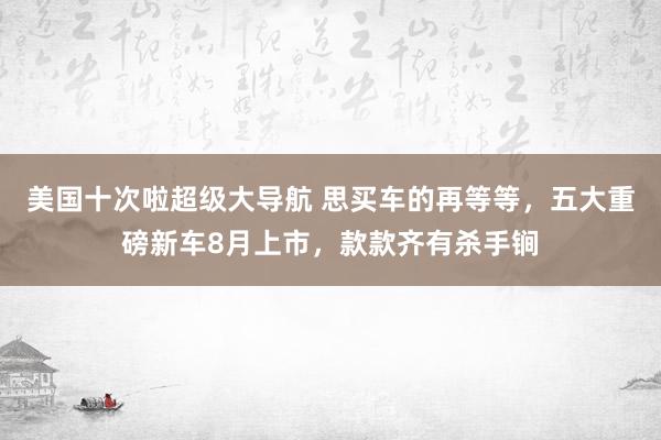 美国十次啦超级大导航 思买车的再等等，五大重磅新车8月上市，款款齐有杀手锏