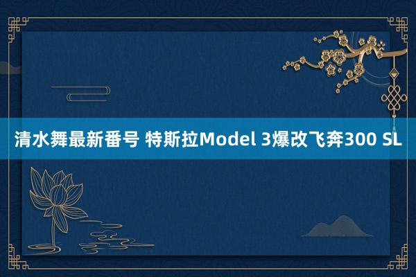 清水舞最新番号 特斯拉Model 3爆改飞奔300 SL