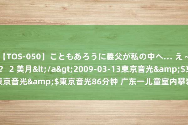 【TOS-050】こともあろうに義父が私の中へ… え～中出しなのぉ～！？ 2 美月</a>2009-03-13東京音光&$東京音光86分钟 广东一儿童室内攀岩跌落晕厥