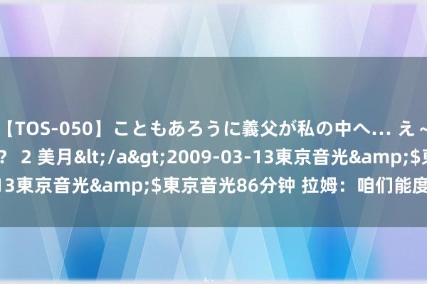 【TOS-050】こともあろうに義父が私の中へ… え～中出しなのぉ～！？ 2 美月</a>2009-03-13東京音光&$東京音光86分钟 拉姆：咱们能度过难关