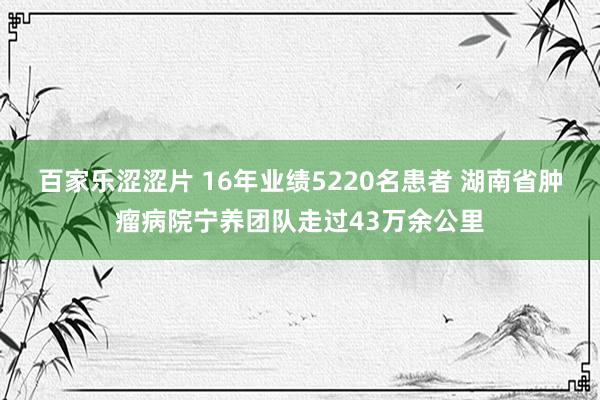 百家乐涩涩片 16年业绩5220名患者 湖南省肿瘤病院宁养团队走过43万余公里