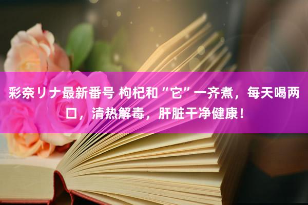 彩奈リナ最新番号 枸杞和“它”一齐煮，每天喝两口，清热解毒，肝脏干净健康！