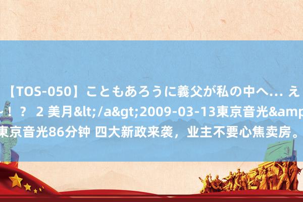 【TOS-050】こともあろうに義父が私の中へ… え～中出しなのぉ～！？ 2 美月</a>2009-03-13東京音光&$東京音光86分钟 四大新政来袭，业主不要心焦卖房。来岁这两类屋子或喜迎增值潮！