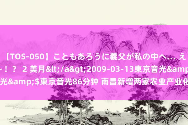 【TOS-050】こともあろうに義父が私の中へ… え～中出しなのぉ～！？ 2 美月</a>2009-03-13東京音光&$東京音光86分钟 南昌新增两家农业产业化国度重心龙头企业