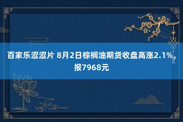 百家乐涩涩片 8月2日棕榈油期货收盘高涨2.1%，报7968元