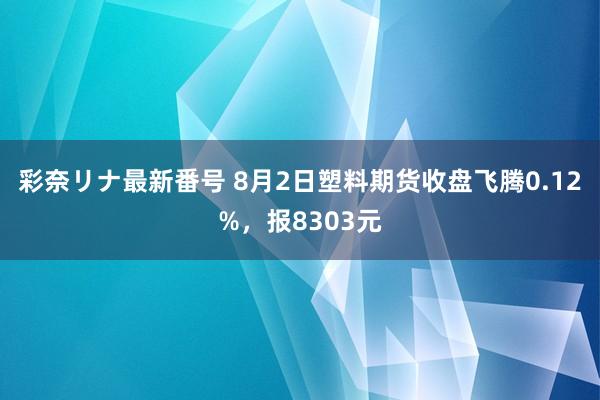 彩奈リナ最新番号 8月2日塑料期货收盘飞腾0.12%，报8303元