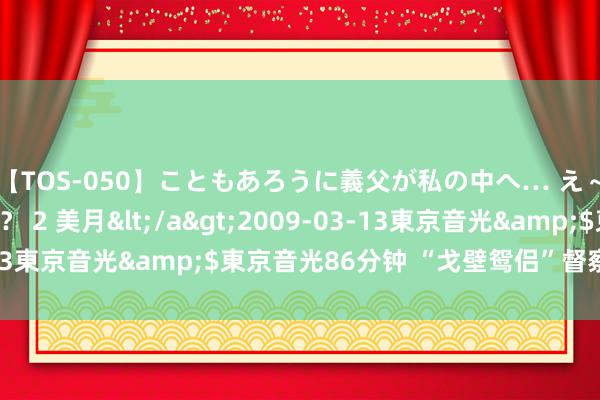 【TOS-050】こともあろうに義父が私の中へ… え～中出しなのぉ～！？ 2 美月</a>2009-03-13東京音光&$東京音光86分钟 “戈壁鸳侣”督察汉长城