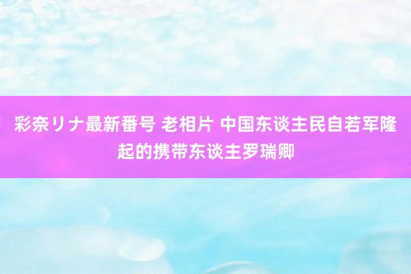 彩奈リナ最新番号 老相片 中国东谈主民自若军隆起的携带东谈主罗瑞卿