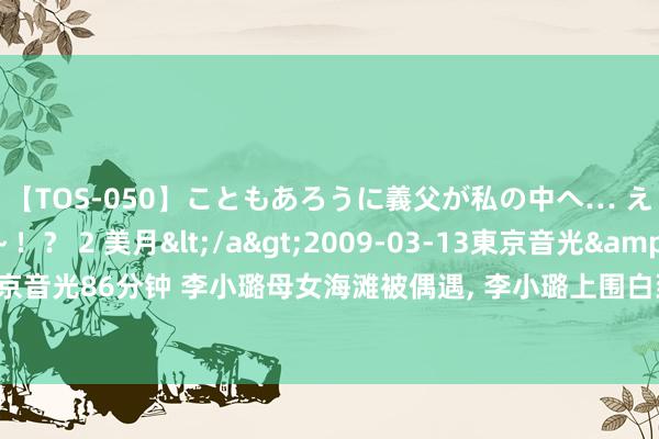 【TOS-050】こともあろうに義父が私の中へ… え～中出しなのぉ～！？ 2 美月</a>2009-03-13東京音光&$東京音光86分钟 李小璐母女海滩被偶遇， 李小璐上围白到发光， 曝其在用芝士皂好意思白