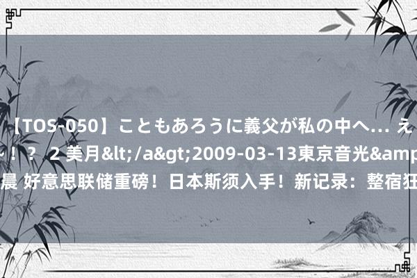 【TOS-050】こともあろうに義父が私の中へ… え～中出しなのぉ～！？ 2 美月</a>2009-03-13東京音光&$東京音光86分钟 凌晨 好意思联储重磅！日本斯须入手！新记录：整宿狂飙2.36万亿元！原油暴涨 贵金属、有色金属大涨