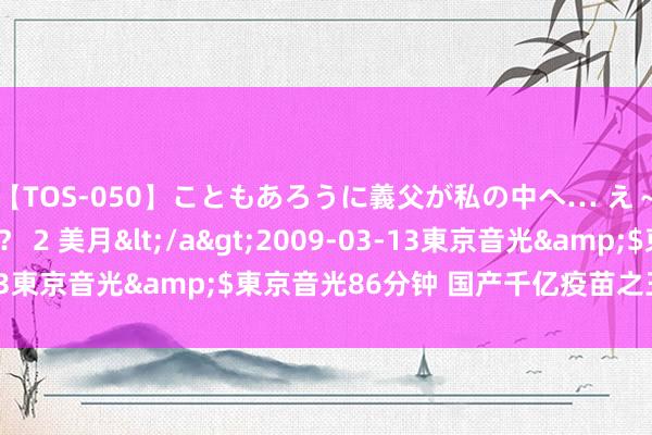 【TOS-050】こともあろうに義父が私の中へ… え～中出しなのぉ～！？ 2 美月</a>2009-03-13東京音光&$東京音光86分钟 国产千亿疫苗之王，悬了