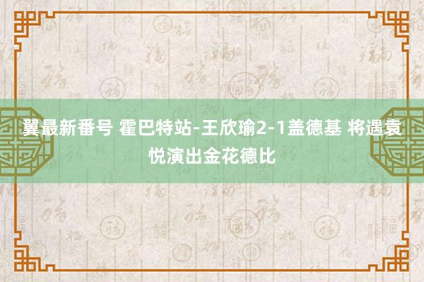 翼最新番号 霍巴特站-王欣瑜2-1盖德基 将遇袁悦演出金花德比