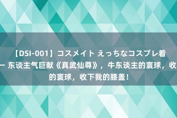 【DSI-001】コスメイト えっちなコスプレ着エロムービー 东谈主气巨献《真武仙尊》，牛东谈主的寰球，收下我的膝盖！