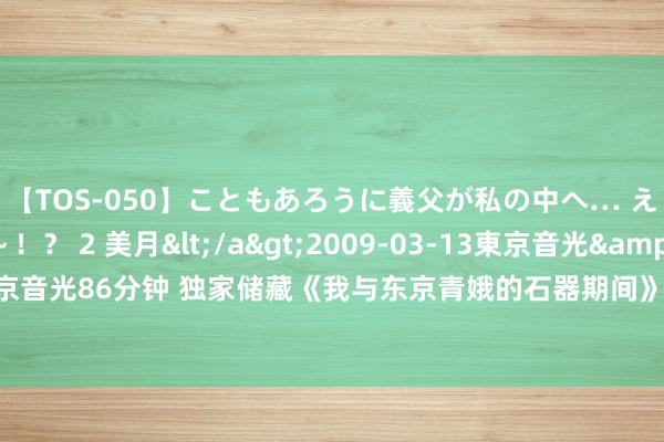 【TOS-050】こともあろうに義父が私の中へ… え～中出しなのぉ～！？ 2 美月</a>2009-03-13東京音光&$東京音光86分钟 独家储藏《我与东京青娥的石器期间》，还徜徉啥？逆袭的日子要来啦！