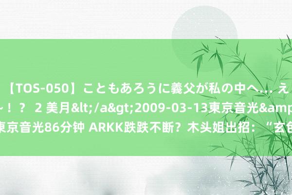 【TOS-050】こともあろうに義父が私の中へ… え～中出しなのぉ～！？ 2 美月</a>2009-03-13東京音光&$東京音光86分钟 ARKK跌跌不断？木头姐出招：“玄色星期一”抄底亚马逊等科技股！