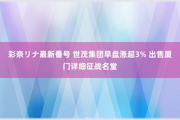 彩奈リナ最新番号 世茂集团早盘涨超3% 出售厦门详细征战名堂