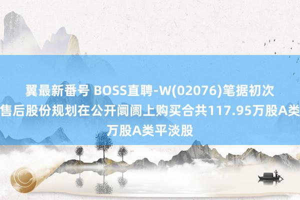 翼最新番号 BOSS直聘-W(02076)笔据初次公建筑售后股份规划在公开阛阓上购买合共117.95万股A类平淡股