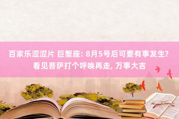 百家乐涩涩片 巨蟹座: 8月5号后可要有事发生? 看见菩萨打个呼唤再走， 万事大吉