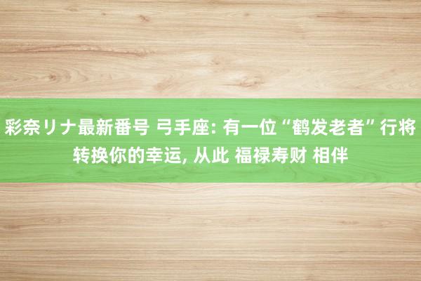 彩奈リナ最新番号 弓手座: 有一位“鹤发老者”行将转换你的幸运， 从此 福禄寿财 相伴