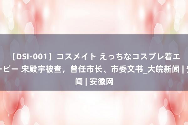 【DSI-001】コスメイト えっちなコスプレ着エロムービー 宋殿宇被查，曾任市长、市委文书_大皖新闻 | 安徽网