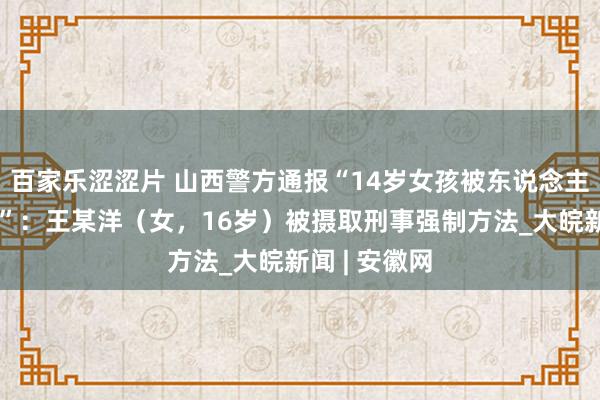 百家乐涩涩片 山西警方通报“14岁女孩被东说念主殴打后跳桥”：王某洋（女，16岁）被摄取刑事强制方法_大皖新闻 | 安徽网