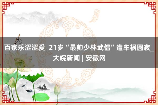 百家乐涩涩爱  21岁“最帅少林武僧”遭车祸圆寂_大皖新闻 | 安徽网