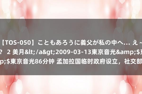 【TOS-050】こともあろうに義父が私の中へ… え～中出しなのぉ～！？ 2 美月</a>2009-03-13東京音光&$東京音光86分钟 孟加拉国临时政府设立，社交部回答_大皖新闻 | 安徽网