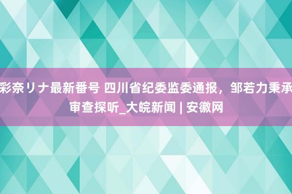 彩奈リナ最新番号 四川省纪委监委通报，邹若力秉承审查探听_大皖新闻 | 安徽网