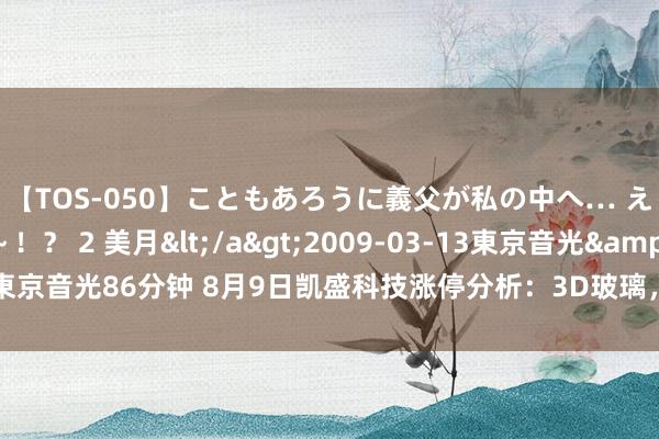 【TOS-050】こともあろうに義父が私の中へ… え～中出しなのぉ～！？ 2 美月</a>2009-03-13東京音光&$東京音光86分钟 8月9日凯盛科技涨停分析：3D玻璃，折叠屏，手机产业链宗旨热股